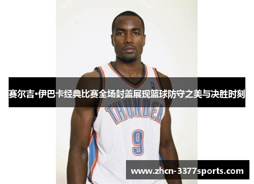 赛尔吉·伊巴卡经典比赛全场封盖展现篮球防守之美与决胜时刻