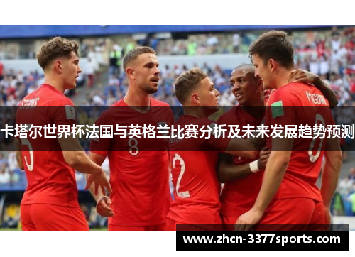 卡塔尔世界杯法国与英格兰比赛分析及未来发展趋势预测