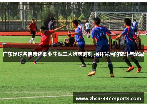 广东足球名宿亲述职业生涯三大难忘时刻 揭开背后的奋斗与荣耀