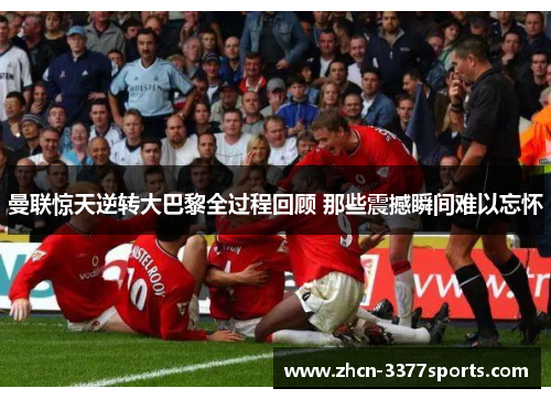 曼联惊天逆转大巴黎全过程回顾 那些震撼瞬间难以忘怀