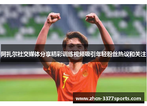 阿扎尔社交媒体分享精彩训练视频吸引年轻粉丝热议和关注