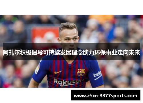 阿扎尔积极倡导可持续发展理念助力环保事业走向未来