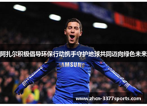 阿扎尔积极倡导环保行动携手守护地球共同迈向绿色未来