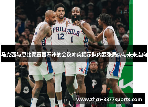 马克西与恩比德直言不讳的会议冲突揭示队内紧张局势与未来走向