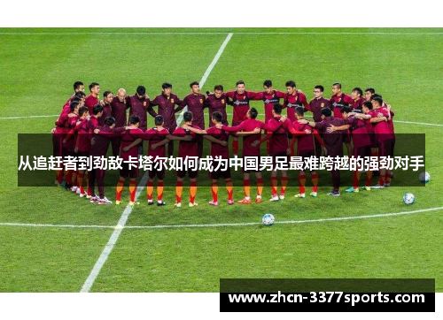 从追赶者到劲敌卡塔尔如何成为中国男足最难跨越的强劲对手