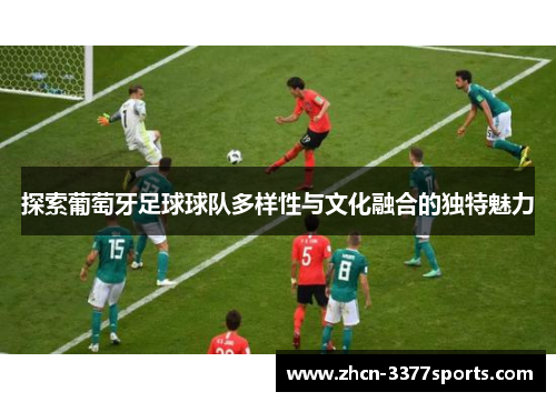 探索葡萄牙足球球队多样性与文化融合的独特魅力